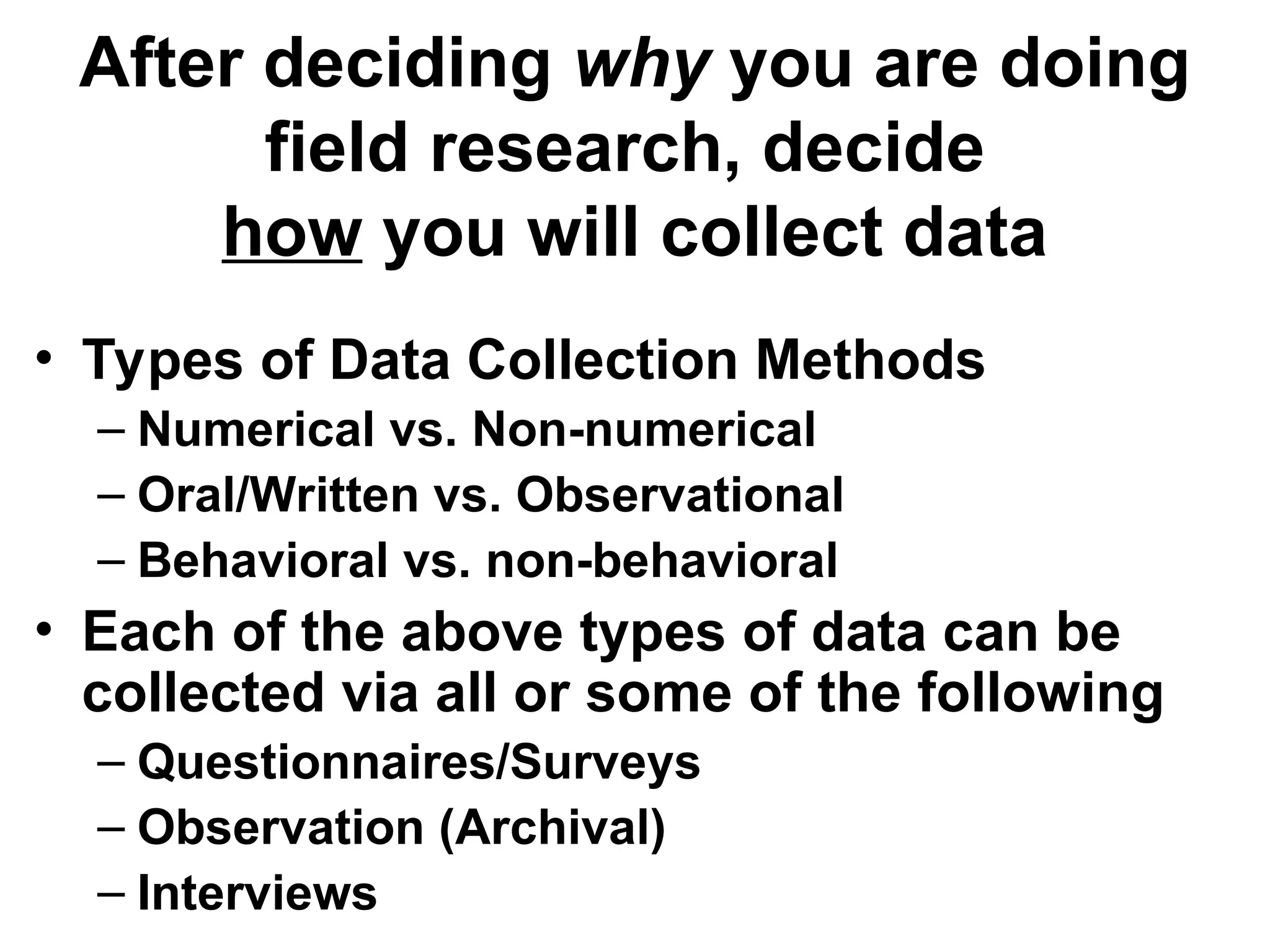 After deciding why you are doing
field research, decide
how you will collect data
• Types of Data Collection Methods
– Numerical vs. Non-numerical
– Oral/Written vs. Observational
– Behavioral vs. non-behavioral
• Each of the above types of data can be
collected via all or some of the following
– Questionnaires/Surveys
– Observation (Archival)
– Interviews
 