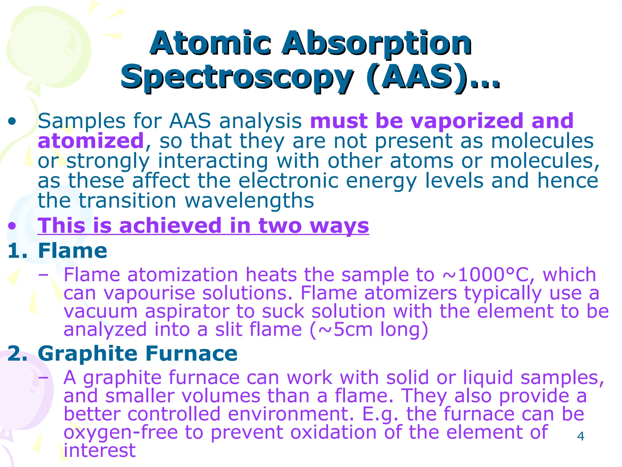 4
Atomic Absorption
Atomic Absorption
Spectroscopy (AAS)…
Spectroscopy (AAS)…
• Samples for AAS analysis must be vaporized and
atomized, so that they are not present as molecules
or strongly interacting with other atoms or molecules,
as these affect the electronic energy levels and hence
the transition wavelengths
• This is achieved in two ways
1. Flame
– Flame atomization heats the sample to ~1000°C, which
can vapourise solutions. Flame atomizers typically use a
vacuum aspirator to suck solution with the element to be
analyzed into a slit flame (~5cm long)
2. Graphite Furnace
– A graphite furnace can work with solid or liquid samples,
and smaller volumes than a flame. They also provide a
better controlled environment. E.g. the furnace can be
oxygen-free to prevent oxidation of the element of
interest
 