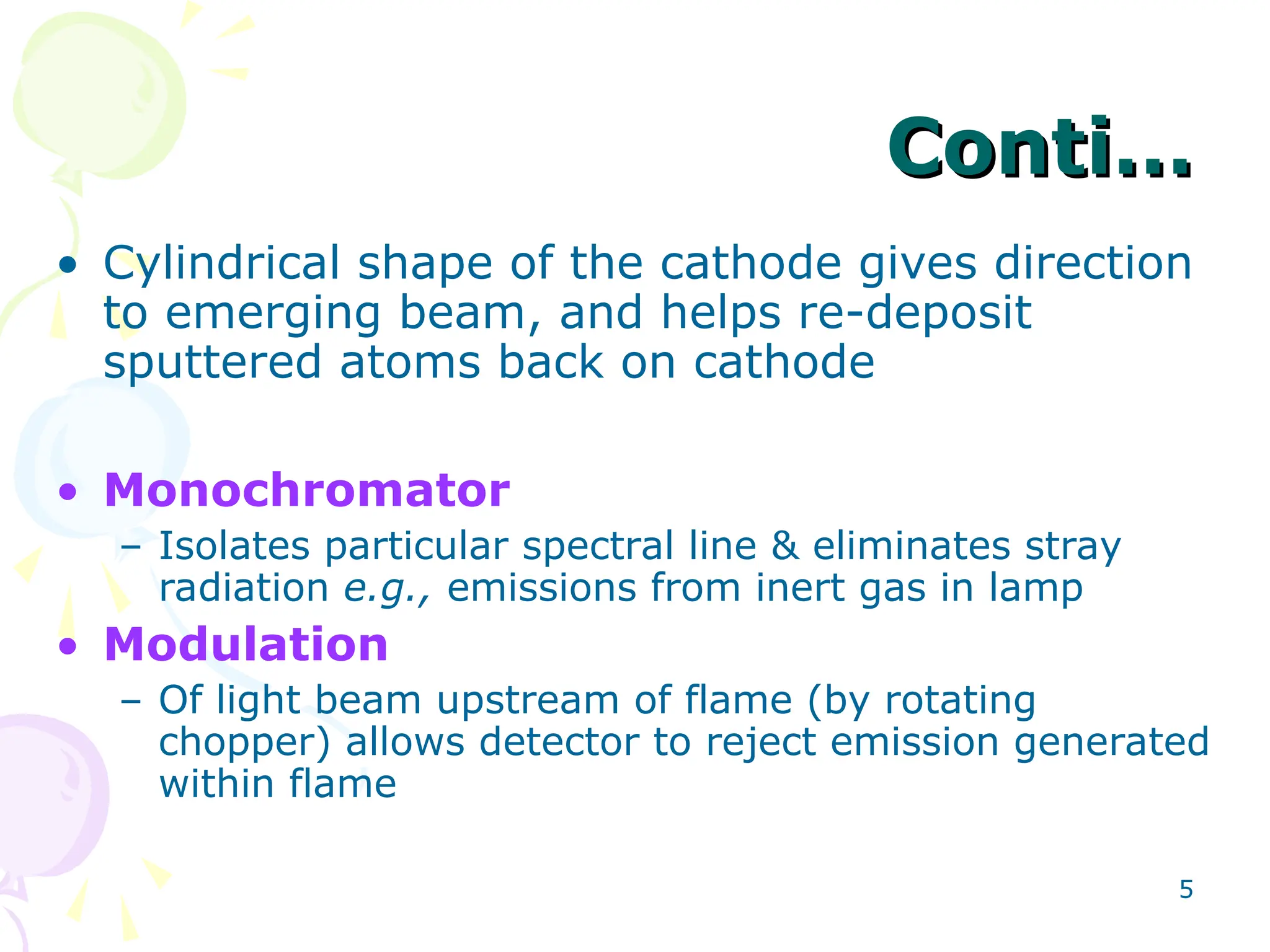 5
Conti…
Conti…
• Cylindrical shape of the cathode gives direction
to emerging beam, and helps re-deposit
sputtered atoms back on cathode
• Monochromator
– Isolates particular spectral line & eliminates stray
radiation e.g., emissions from inert gas in lamp
• Modulation
– Of light beam upstream of flame (by rotating
chopper) allows detector to reject emission generated
within flame
 