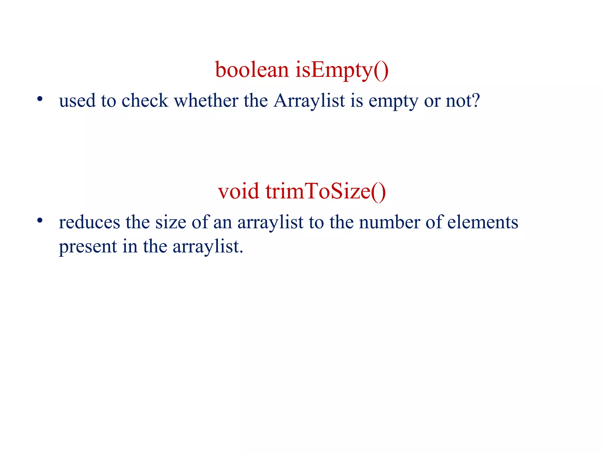 boolean isEmpty()
• used to check whether the Arraylist is empty or not?
void trimToSize()
• reduces the size of an arraylist to the number of elements
present in the arraylist.
 