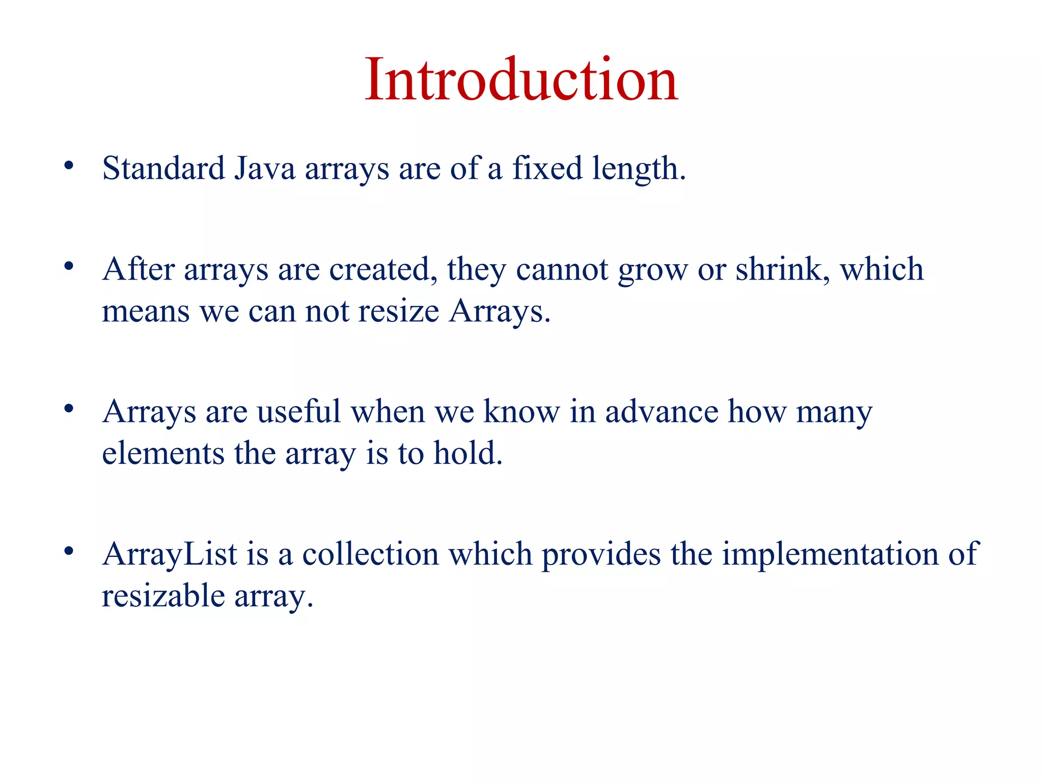 Introduction
• Standard Java arrays are of a fixed length.
• After arrays are created, they cannot grow or shrink, which
means we can not resize Arrays.
• Arrays are useful when we know in advance how many
elements the array is to hold.
• ArrayList is a collection which provides the implementation of
resizable array.
 