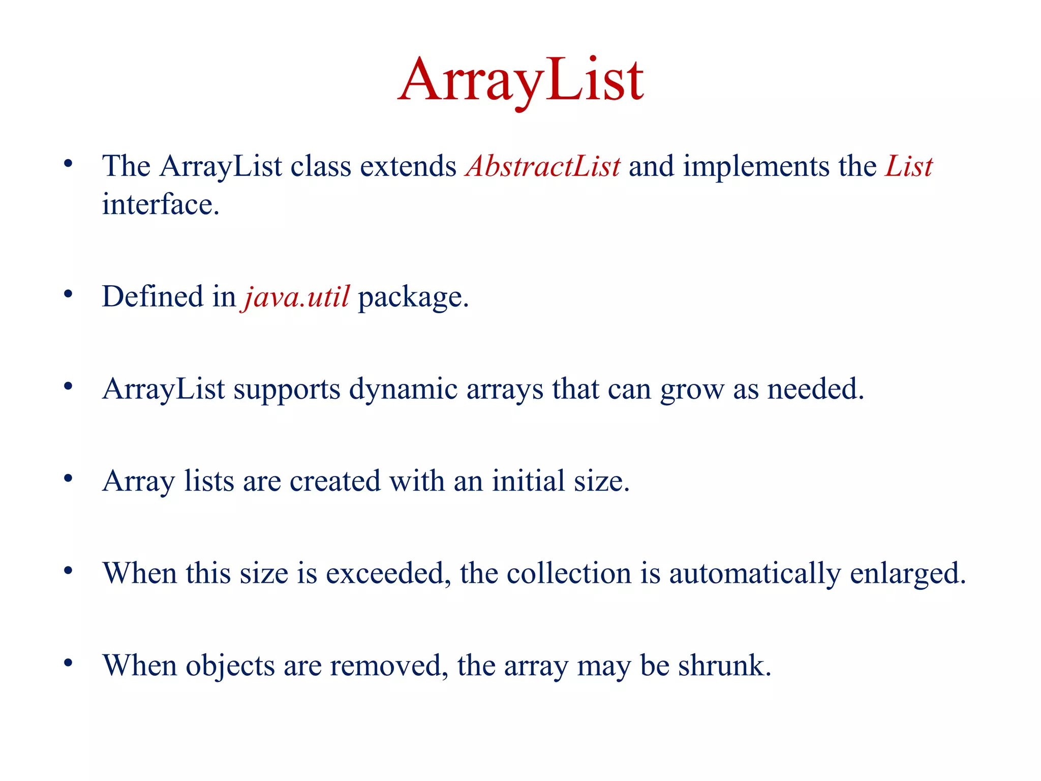 ArrayList
• The ArrayList class extends AbstractList and implements the List
interface.
• Defined in java.util package.
• ArrayList supports dynamic arrays that can grow as needed.
• Array lists are created with an initial size.
• When this size is exceeded, the collection is automatically enlarged.
• When objects are removed, the array may be shrunk.
 