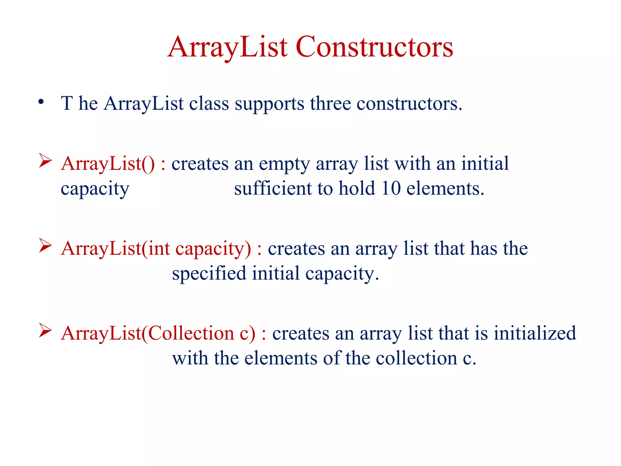 ArrayList Constructors
• T he ArrayList class supports three constructors.
 ArrayList() : creates an empty array list with an initial
capacity sufficient to hold 10 elements.
 ArrayList(int capacity) : creates an array list that has the
specified initial capacity.
 ArrayList(Collection c) : creates an array list that is initialized
with the elements of the collection c.
 