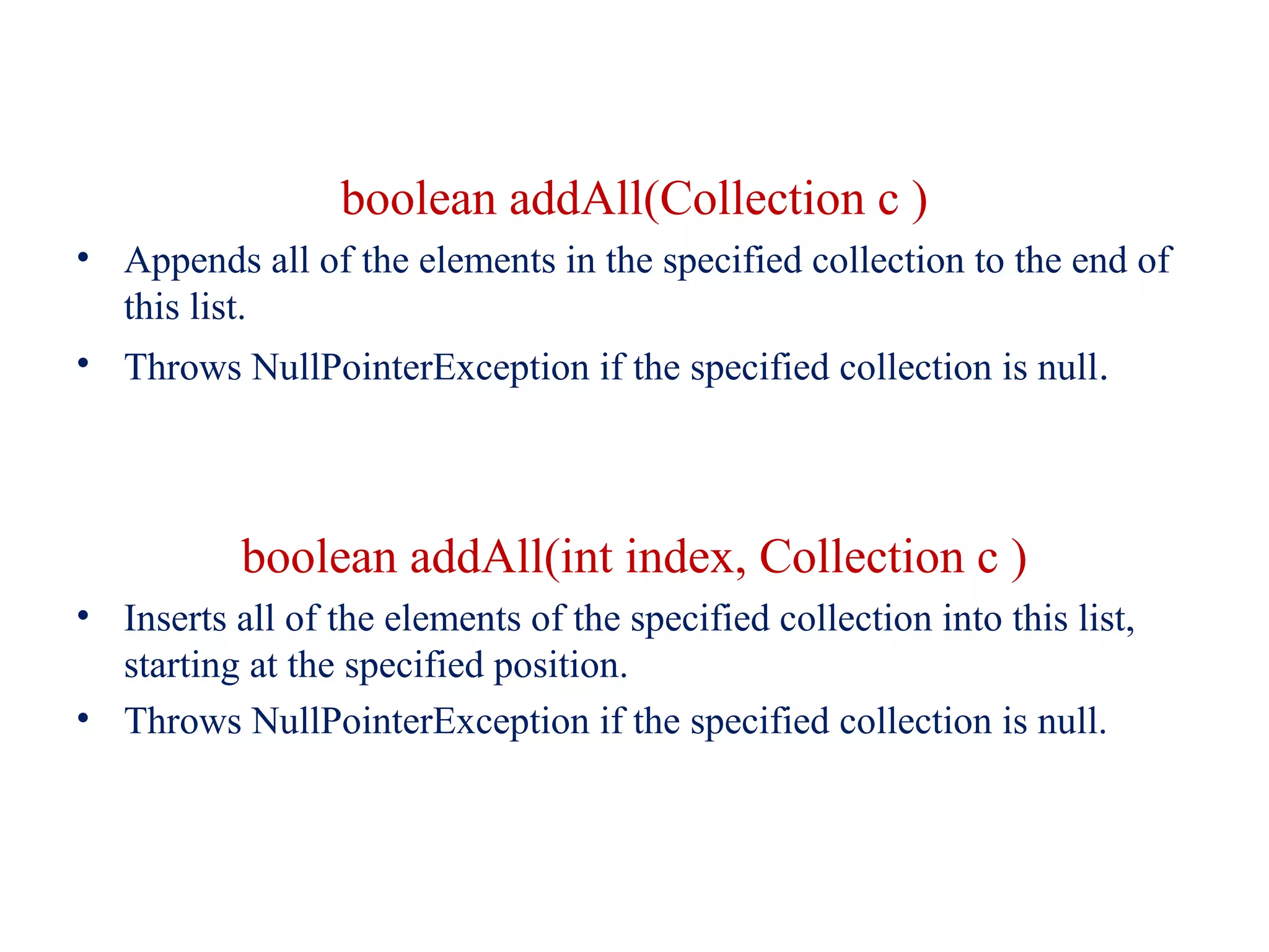 boolean addAll(Collection c )
• Appends all of the elements in the specified collection to the end of
this list.
• Throws NullPointerException if the specified collection is null.
boolean addAll(int index, Collection c )
• Inserts all of the elements of the specified collection into this list,
starting at the specified position.
• Throws NullPointerException if the specified collection is null.
 