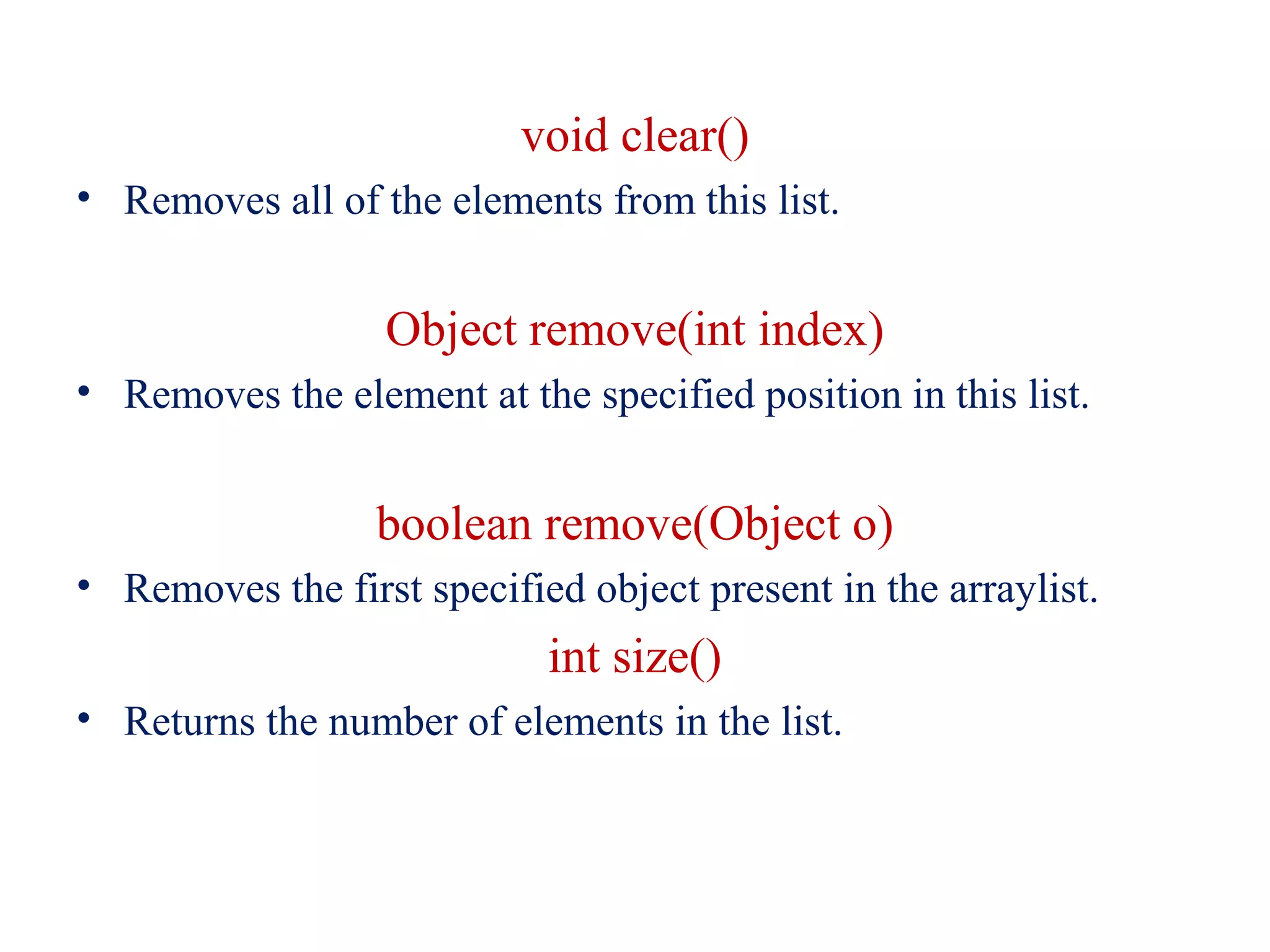 void clear()
• Removes all of the elements from this list.
Object remove(int index)
• Removes the element at the specified position in this list.
boolean remove(Object o)
• Removes the first specified object present in the arraylist.
int size()
• Returns the number of elements in the list.
 