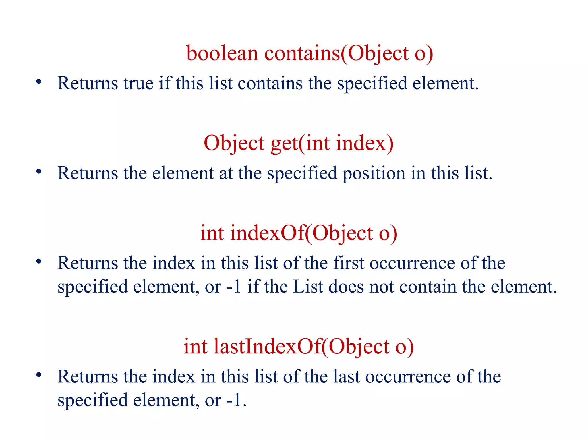 boolean contains(Object o)
• Returns true if this list contains the specified element.
Object get(int index)
• Returns the element at the specified position in this list.
int indexOf(Object o)
• Returns the index in this list of the first occurrence of the
specified element, or -1 if the List does not contain the element.
int lastIndexOf(Object o)
• Returns the index in this list of the last occurrence of the
specified element, or -1.
 