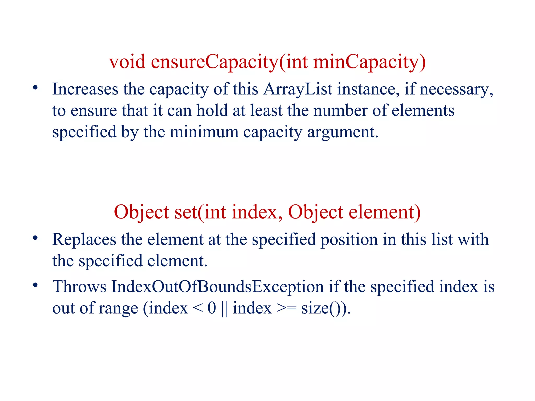 void ensureCapacity(int minCapacity)
• Increases the capacity of this ArrayList instance, if necessary,
to ensure that it can hold at least the number of elements
specified by the minimum capacity argument.
Object set(int index, Object element)
• Replaces the element at the specified position in this list with
the specified element.
• Throws IndexOutOfBoundsException if the specified index is
out of range (index < 0 || index >= size()).
 