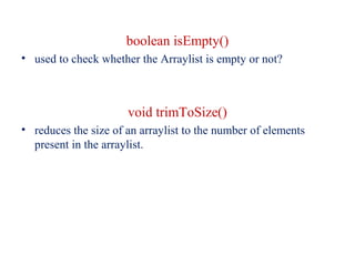 boolean isEmpty()
• used to check whether the Arraylist is empty or not?
void trimToSize()
• reduces the size of an arraylist to the number of elements
present in the arraylist.
 