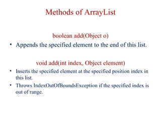 Methods of ArrayList
boolean add(Object o)
• Appends the specified element to the end of this list.
void add(int index, Object element)
• Inserts the specified element at the specified position index in
this list.
• Throws IndexOutOfBoundsException if the specified index is
out of range.
 