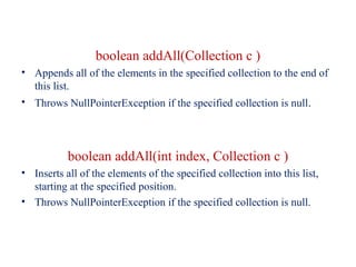 boolean addAll(Collection c )
• Appends all of the elements in the specified collection to the end of
this list.
• Throws NullPointerException if the specified collection is null.
boolean addAll(int index, Collection c )
• Inserts all of the elements of the specified collection into this list,
starting at the specified position.
• Throws NullPointerException if the specified collection is null.
 