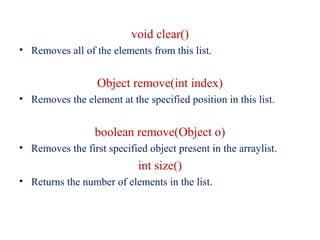 void clear()
• Removes all of the elements from this list.
Object remove(int index)
• Removes the element at the specified position in this list.
boolean remove(Object o)
• Removes the first specified object present in the arraylist.
int size()
• Returns the number of elements in the list.
 