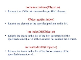 boolean contains(Object o)
• Returns true if this list contains the specified element.
Object get(int index)
• Returns the element at the specified position in this list.
int indexOf(Object o)
• Returns the index in this list of the first occurrence of the
specified element, or -1 if the List does not contain the element.
int lastIndexOf(Object o)
• Returns the index in this list of the last occurrence of the
specified element, or -1.
 