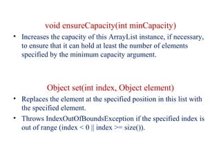 void ensureCapacity(int minCapacity)
• Increases the capacity of this ArrayList instance, if necessary,
to ensure that it can hold at least the number of elements
specified by the minimum capacity argument.
Object set(int index, Object element)
• Replaces the element at the specified position in this list with
the specified element.
• Throws IndexOutOfBoundsException if the specified index is
out of range (index < 0 || index >= size()).
 