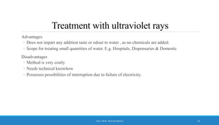 Treatment with ultraviolet rays
Advantages
◦ Does not impart any addition taste or odour to water , as no chemicals are added.
◦ Scope for treating small quantities of water. E.g. Hospitals, Dispensaries & Domestic
Disadvantages
◦ Method is very costly
◦ Needs technical knowhow
◦ Possesses possibilities of interruption due to failure of electricity.
10
ASST. PROF. PRACHI DESSAI
 