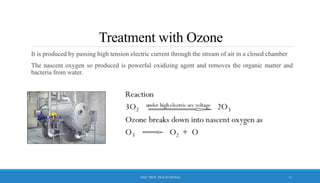 Treatment with Ozone
It is produced by passing high tension electric current through the stream of air in a closed chamber
The nascent oxygen so produced is powerful oxidizing agent and removes the organic matter and
bacteria from water.
11
ASST. PROF. PRACHI DESSAI
 
