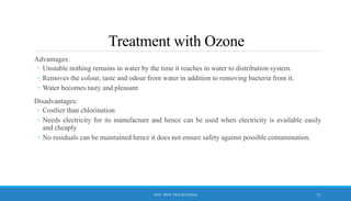 Treatment with Ozone
Advantages:
◦ Unstable nothing remains in water by the time it reaches in water to distribution system.
◦ Removes the colour, taste and odour from water in addition to removing bacteria from it.
◦ Water becomes tasty and pleasant
Disadvantages:
◦ Costlier than chlorination
◦ Needs electricity for its manufacture and hence can be used when electricity is available easily
and cheaply
◦ No residuals can be maintained hence it does not ensure safety against possible contamination.
12
ASST. PROF. PRACHI DESSAI
 