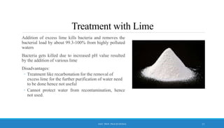 Treatment with Lime
Addition of excess lime kills bacteria and removes the
bacterial load by about 99.3-100% from highly polluted
waters
Bacteria gets killed due to increased pH value resulted
by the addition of various lime
Disadvantages:
◦ Treatment like recarbonation for the removal of
excess lime for the further purification of water need
to be done hence not useful
◦ Cannot protect water from recontamination, hence
not used.
13
ASST. PROF. PRACHI DESSAI
 