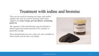 Treatment with iodine and bromine
They are not used for treating any large scale public
supplies but may be used for treating small water
supplies for army troops, private plants, swimming
pools etc.
The quantity of this disinfectants may be limited to
about 8 ppm and contact period of five minutes is
generally enough.
These disinfectants are now a days are also available in
form of pills and are thus very handy.
14
ASST. PROF. PRACHI DESSAI
 