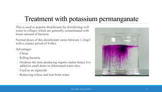 Treatment with potassium permanganate
This is used as popular disinfectant for disinfecting well
water in villages which are generally contaminated with
lesser amount of bacteria.
Normal doses of this disinfectant varies between 1-2mg/l
with a contact period of 4-6hrs.
Advantages
◦ Cheap
◦ Killing bacteria
◦ Oxidizes the taste producing organic matter hence it is
added in small doses to chlorinated water also.
◦ Used as an algaecide
◦ Removing colour and iron from water.
15
ASST. PROF. PRACHI DESSAI
 