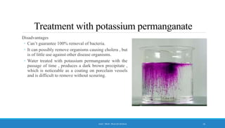 Treatment with potassium permanganate
Disadvantages
◦ Can’t guarantee 100% removal of bacteria.
◦ It can possibly remove organisms causing cholera , but
is of little use against other disease organisms.
◦ Water treated with potassium permanganate with the
passage of time , produces a dark brown precipitate ,
which is noticeable as a coating on porcelain vessels
and is difficult to remove without scouring.
16
ASST. PROF. PRACHI DESSAI
 