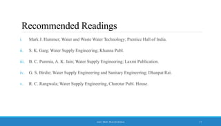 Recommended Readings
i. Mark J. Hammer; Water and Waste Water Technology; Prentice Hall of India.
ii. S. K. Garg; Water Supply Engineering; Khanna Publ.
iii. B. C. Punmia, A. K. Jain; Water Supply Engineering; Laxmi Publication.
iv. G. S. Birdie; Water Supply Engineering and Sanitary Engineering; Dhanpat Rai.
v. R. C. Rangwala; Water Supply Engineering, Charotar Publ. House.
ASST. PROF. PRACHI DESSAI 17
 