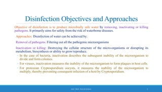 Disinfection Objectives and Approaches
Objective of disinfection is to produce microbially safe water by removing, inactivating or killing
pathogens. It primarily aims for safety from the risk of waterborne diseases.
Approaches: Disinfection of water can be achieved by:
Removal of pathogens: Filtering out all the pathogenic microorganisms
Inactivation or killing: Destroying the cellular structure of the micro-organisms or disrupting its
metabolism, biosynthesis or ability to grow/reproduce.
◦ In the case of bacteria, inactivation describes the subsequent inability of the microorganism to
divide and form colonies.
◦ For viruses, inactivation measures the inability of the microorganism to form plaques in host cells.
◦ For protozoan Cryptosporidium oocysts, it measures the inability of the microorganism to
multiply, thereby preventing consequent infection of a host by Cryptosporidium.
5
ASST. PROF. PRACHI DESSAI
 