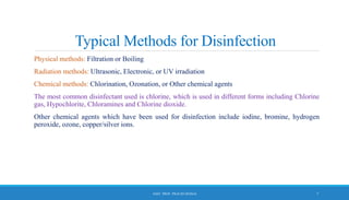 Typical Methods for Disinfection
Physical methods: Filtration or Boiling
Radiation methods: Ultrasonic, Electronic, or UV irradiation
Chemical methods: Chlorination, Ozonation, or Other chemical agents
The most common disinfectant used is chlorine, which is used in different forms including Chlorine
gas, Hypochlorite, Chloramines and Chlorine dioxide.
Other chemical agents which have been used for disinfection include iodine, bromine, hydrogen
peroxide, ozone, copper/silver ions.
7
ASST. PROF. PRACHI DESSAI
 