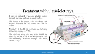 Treatment with ultraviolet rays
It can be produced by passing electric current
through mercury enclosed in quartz bulbs.
The water to be treated with ultraviolet rays
should, however, be less turbid and low in
colour.
Normally it should be colorless and turbidity
should not exceed 15 NTU.
The depth of water over the bulbs should not
generally exceed 10cm or so because these rays
can effectively penetrate through this much
distance only.
9
ASST. PROF. PRACHI DESSAI
 