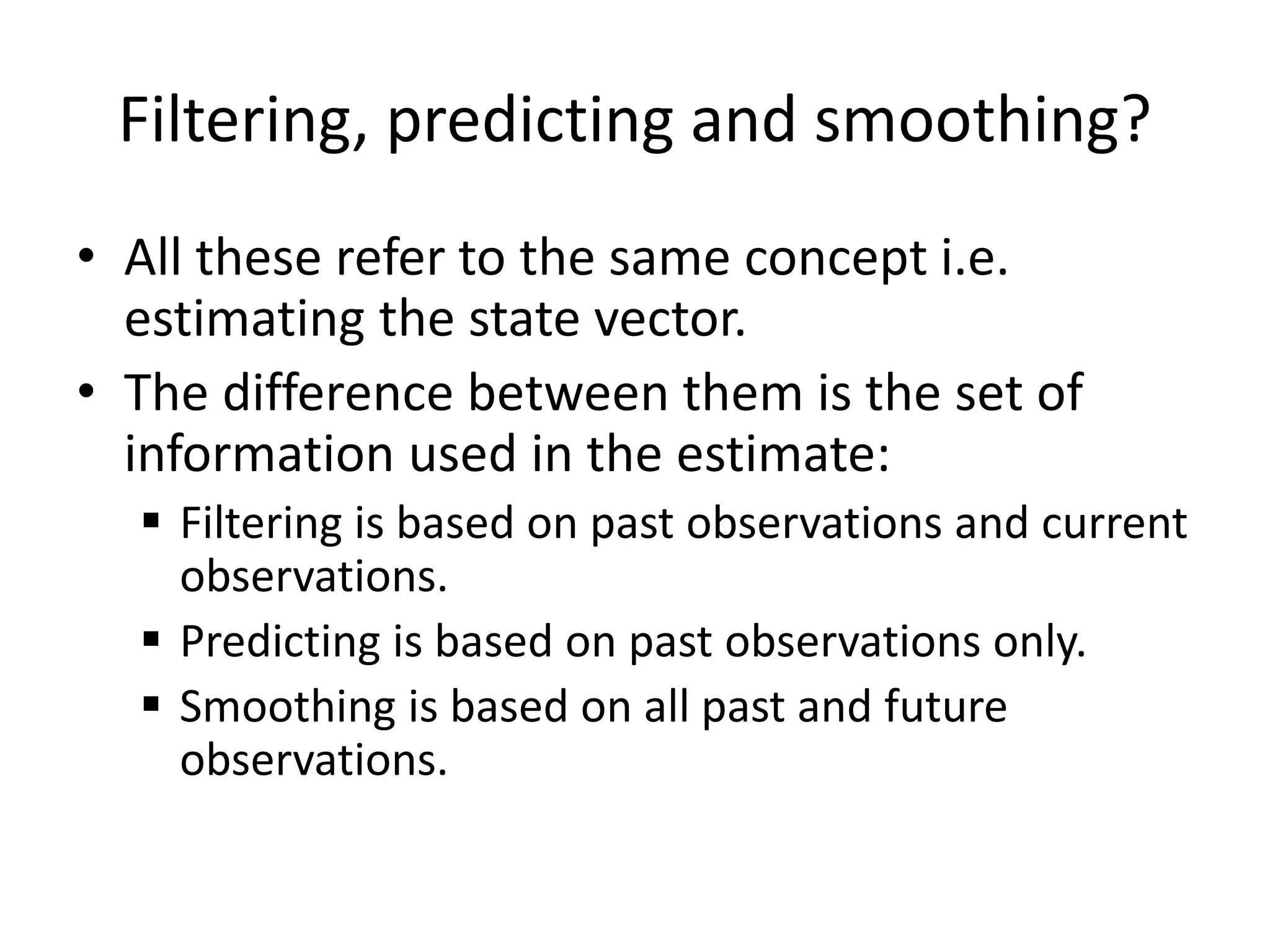 Filtering, predicting and smoothing?
• All these refer to the same concept i.e.
estimating the state vector.
• The difference between them is the set of
information used in the estimate:
 Filtering is based on past observations and current
observations.
 Predicting is based on past observations only.
 Smoothing is based on all past and future
observations.
 