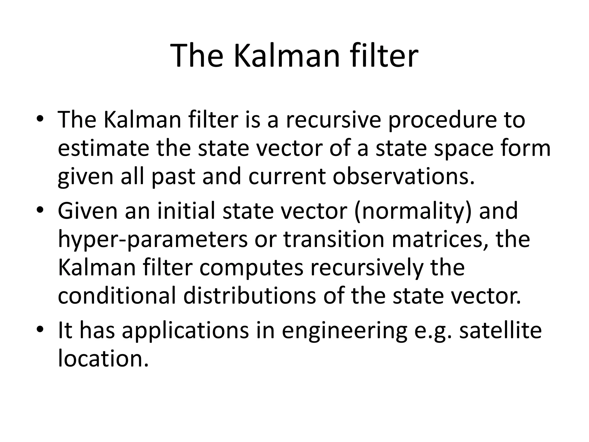 The Kalman filter
• The Kalman filter is a recursive procedure to
estimate the state vector of a state space form
given all past and current observations.
• Given an initial state vector (normality) and
hyper-parameters or transition matrices, the
Kalman filter computes recursively the
conditional distributions of the state vector.
• It has applications in engineering e.g. satellite
location.
 