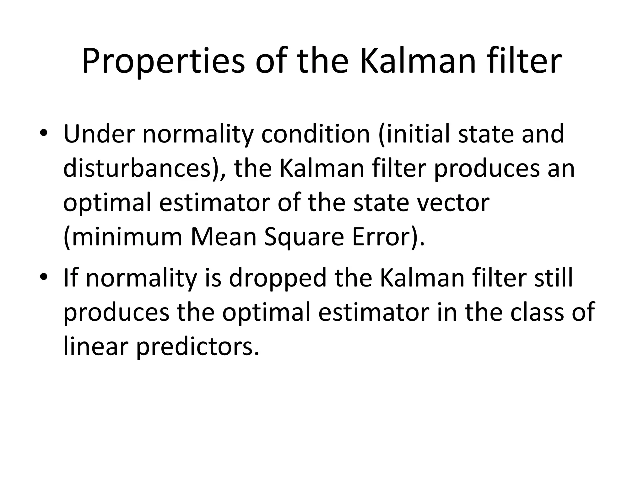 Properties of the Kalman filter
• Under normality condition (initial state and
disturbances), the Kalman filter produces an
optimal estimator of the state vector
(minimum Mean Square Error).
• If normality is dropped the Kalman filter still
produces the optimal estimator in the class of
linear predictors.
 