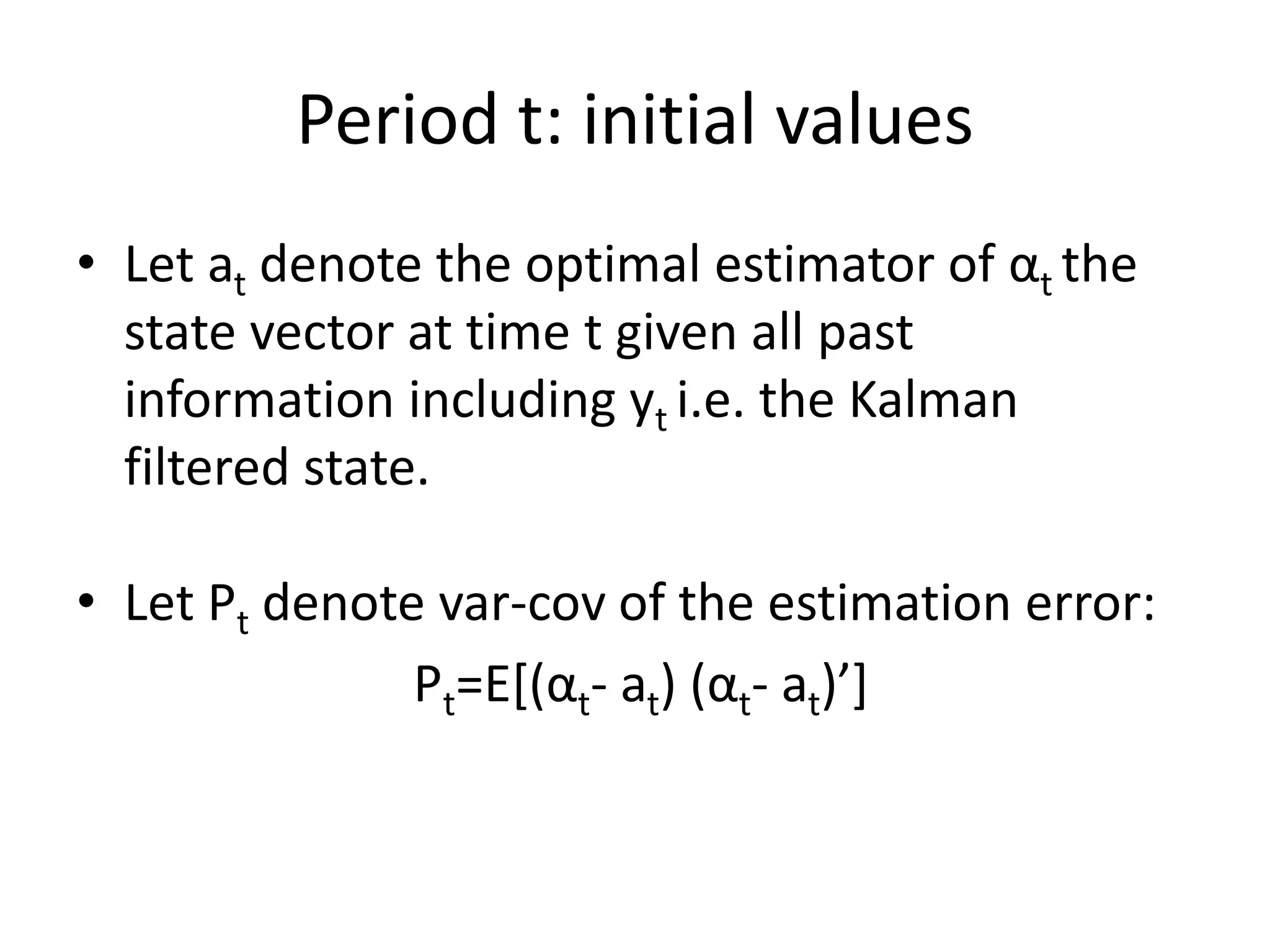 Period t: initial values
• Let at denote the optimal estimator of αt the
state vector at time t given all past
information including yt i.e. the Kalman
filtered state.
• Let Pt denote var-cov of the estimation error:
Pt=E[(αt- at) (αt- at)’]
 