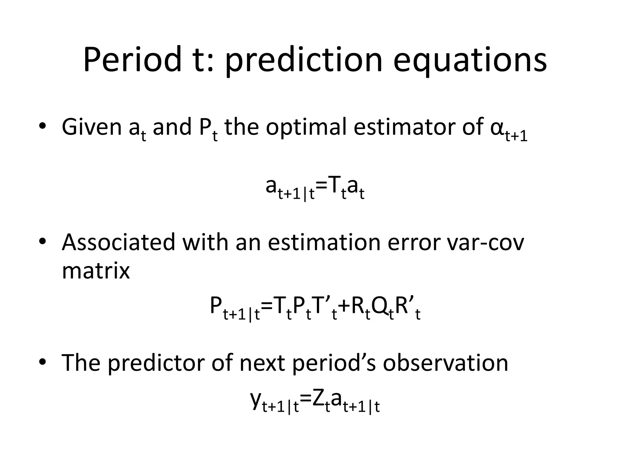 Period t: prediction equations
• Given at and Pt the optimal estimator of αt+1
at+1|t=Ttat
• Associated with an estimation error var-cov
matrix
Pt+1|t=TtPtT’t+RtQtR’t
• The predictor of next period’s observation
yt+1|t=Ztat+1|t
 