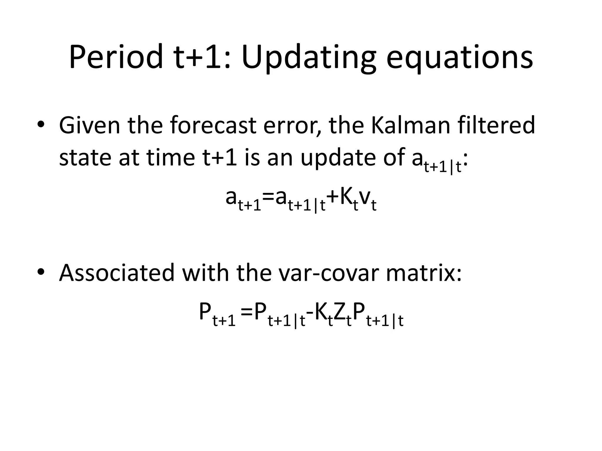Period t+1: Updating equations
• Given the forecast error, the Kalman filtered
state at time t+1 is an update of at+1|t:
at+1=at+1|t+Ktvt
• Associated with the var-covar matrix:
Pt+1 =Pt+1|t-KtZtPt+1|t
 