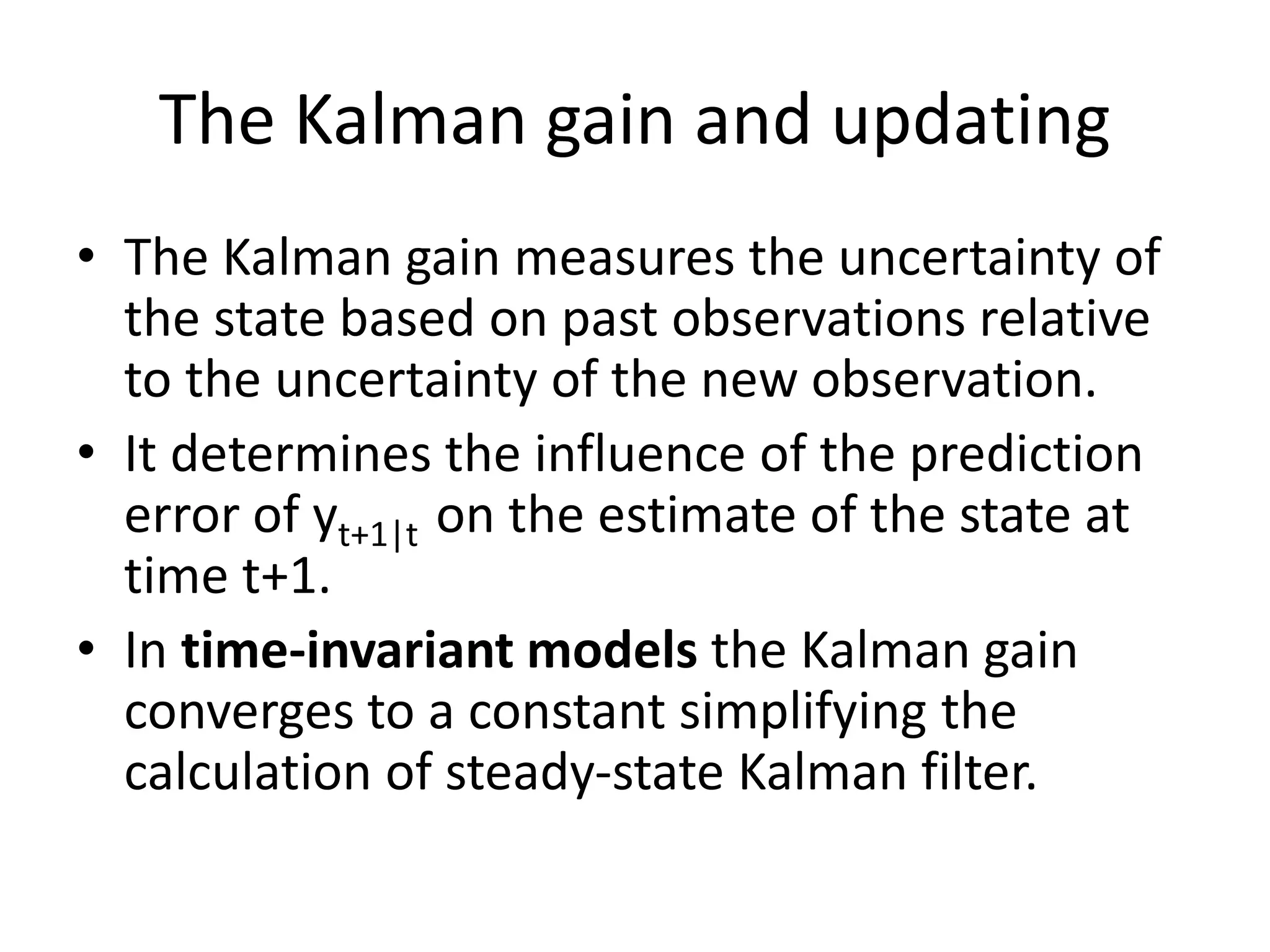 The Kalman gain and updating
• The Kalman gain measures the uncertainty of
the state based on past observations relative
to the uncertainty of the new observation.
• It determines the influence of the prediction
error of yt+1|t on the estimate of the state at
time t+1.
• In time-invariant models the Kalman gain
converges to a constant simplifying the
calculation of steady-state Kalman filter.
 