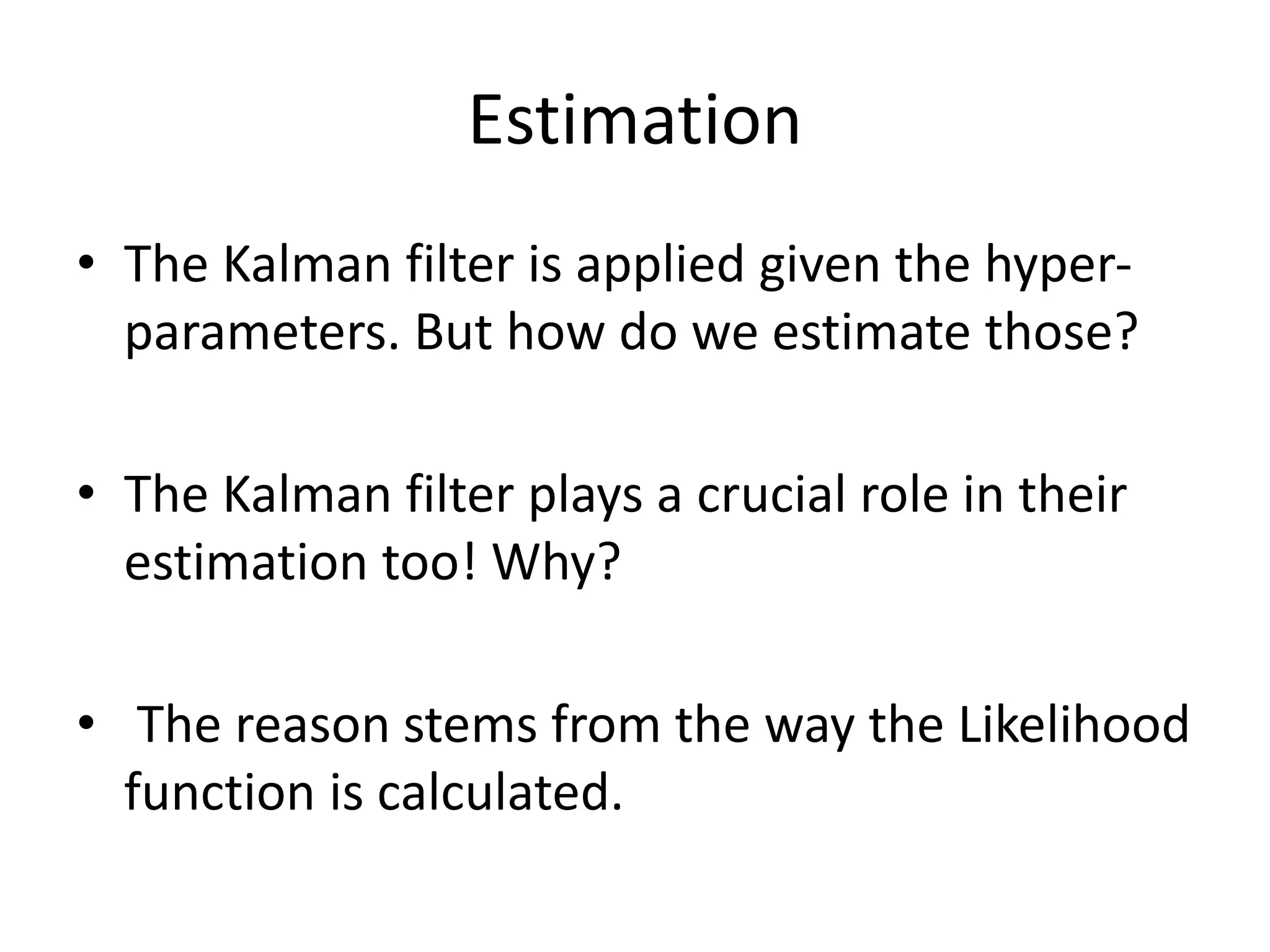 Estimation
• The Kalman filter is applied given the hyper-
parameters. But how do we estimate those?
• The Kalman filter plays a crucial role in their
estimation too! Why?
• The reason stems from the way the Likelihood
function is calculated.
 