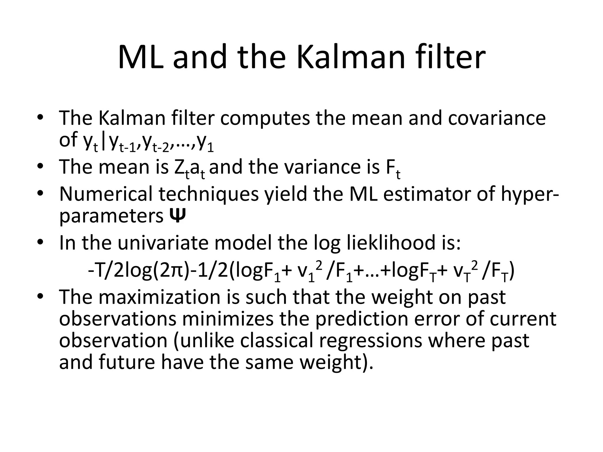 ML and the Kalman filter
• The Kalman filter computes the mean and covariance
of yt|yt-1,yt-2,…,y1
• The mean is Ztat and the variance is Ft
• Numerical techniques yield the ML estimator of hyper-
parameters Ψ
• In the univariate model the log lieklihood is:
-T/2log(2π)-1/2(logF1+ v1
2 /F1+…+logFT+ vT
2 /FT)
• The maximization is such that the weight on past
observations minimizes the prediction error of current
observation (unlike classical regressions where past
and future have the same weight).
 