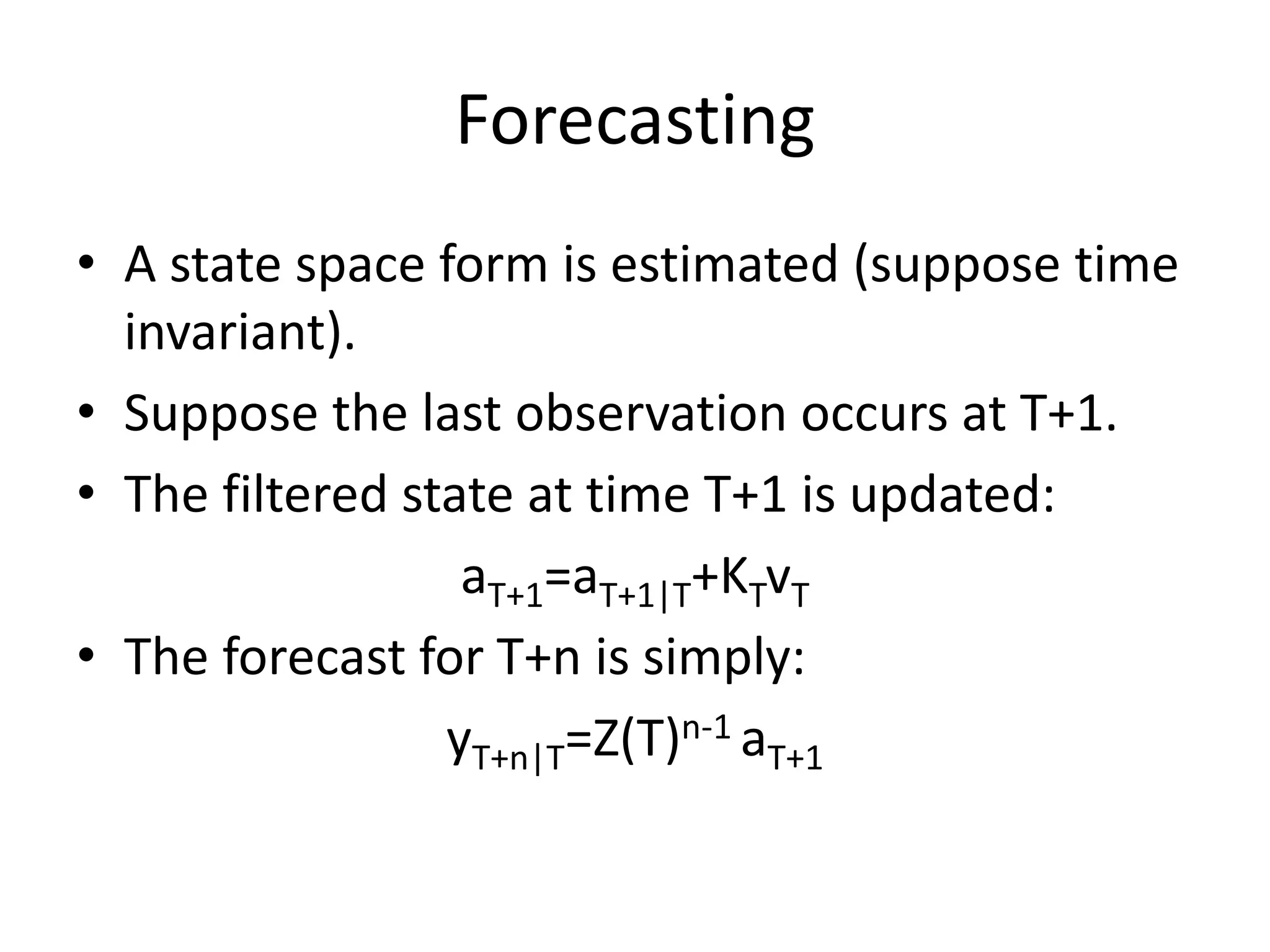 Forecasting
• A state space form is estimated (suppose time
invariant).
• Suppose the last observation occurs at T+1.
• The filtered state at time T+1 is updated:
aT+1=aT+1|T+KTvT
• The forecast for T+n is simply:
yT+n|T=Z(T)n-1 aT+1
 