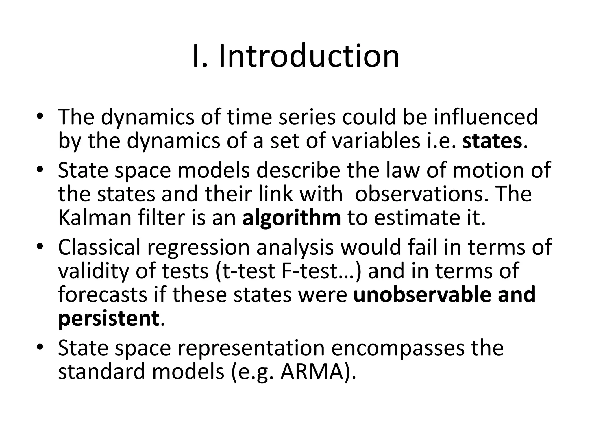 I. Introduction
• The dynamics of time series could be influenced
by the dynamics of a set of variables i.e. states.
• State space models describe the law of motion of
the states and their link with observations. The
Kalman filter is an algorithm to estimate it.
• Classical regression analysis would fail in terms of
validity of tests (t-test F-test…) and in terms of
forecasts if these states were unobservable and
persistent.
• State space representation encompasses the
standard models (e.g. ARMA).
 