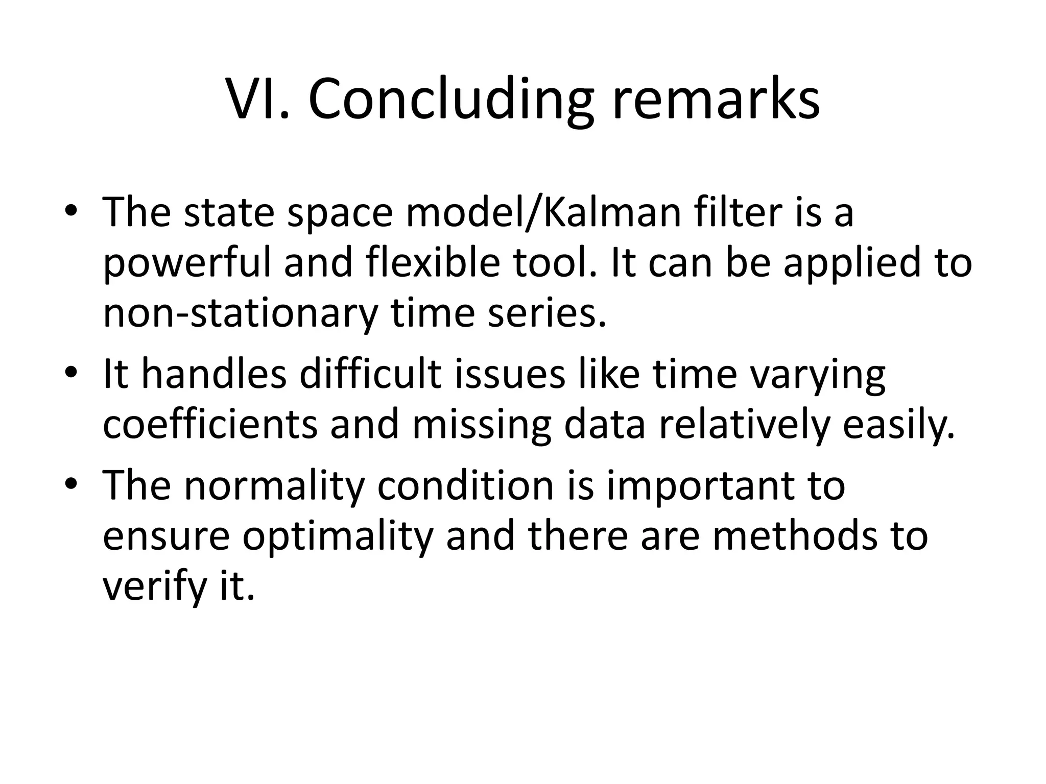VI. Concluding remarks
• The state space model/Kalman filter is a
powerful and flexible tool. It can be applied to
non-stationary time series.
• It handles difficult issues like time varying
coefficients and missing data relatively easily.
• The normality condition is important to
ensure optimality and there are methods to
verify it.
 