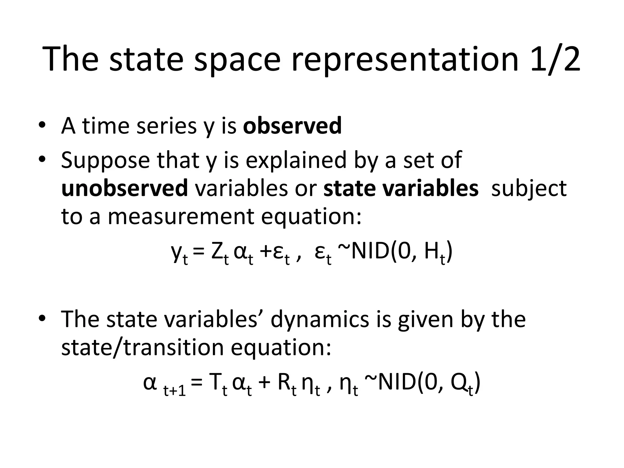 The state space representation 1/2
• A time series y is observed
• Suppose that y is explained by a set of
unobserved variables or state variables subject
to a measurement equation:
yt = Zt αt +εt , εt ~NID(0, Ht)
• The state variables’ dynamics is given by the
state/transition equation:
α t+1 = Tt αt + Rt ηt , ηt ~NID(0, Qt)
 