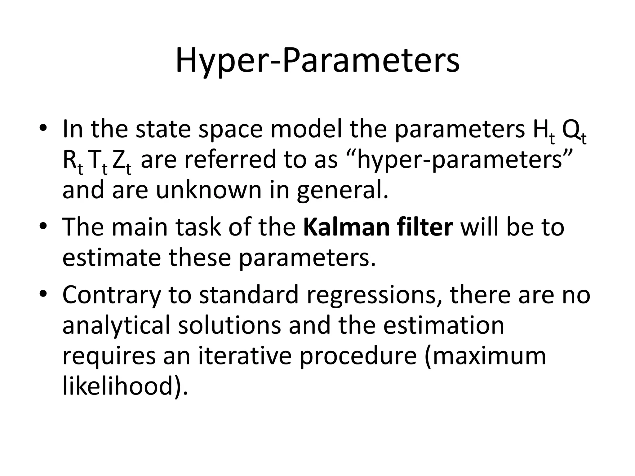 Hyper-Parameters
• In the state space model the parameters Ht Qt
Rt Tt Zt are referred to as “hyper-parameters”
and are unknown in general.
• The main task of the Kalman filter will be to
estimate these parameters.
• Contrary to standard regressions, there are no
analytical solutions and the estimation
requires an iterative procedure (maximum
likelihood).
 