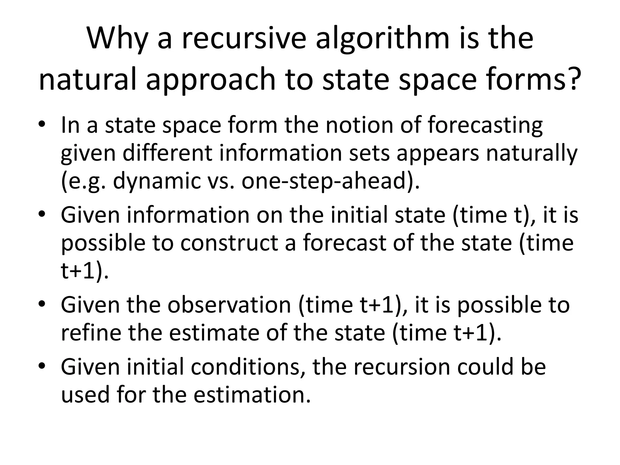 Why a recursive algorithm is the
natural approach to state space forms?
• In a state space form the notion of forecasting
given different information sets appears naturally
(e.g. dynamic vs. one-step-ahead).
• Given information on the initial state (time t), it is
possible to construct a forecast of the state (time
t+1).
• Given the observation (time t+1), it is possible to
refine the estimate of the state (time t+1).
• Given initial conditions, the recursion could be
used for the estimation.
 