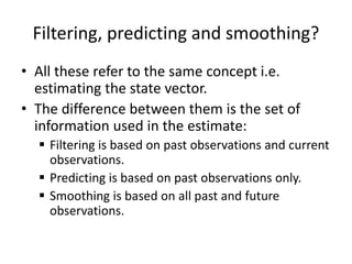 Filtering, predicting and smoothing?
• All these refer to the same concept i.e.
estimating the state vector.
• The difference between them is the set of
information used in the estimate:
 Filtering is based on past observations and current
observations.
 Predicting is based on past observations only.
 Smoothing is based on all past and future
observations.
 