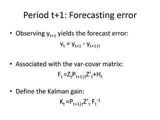 Period t+1: Forecasting error
• Observing yt+1 yields the forecast error:
vt = yt+1 - yt+1|t
• Associated with the var-covar matrix:
Ft =ZtPt+1|tZ’t+Ht
• Define the Kalman gain:
Kt =Pt+1|tZ’t Ft
-1
 