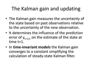 The Kalman gain and updating
• The Kalman gain measures the uncertainty of
the state based on past observations relative
to the uncertainty of the new observation.
• It determines the influence of the prediction
error of yt+1|t on the estimate of the state at
time t+1.
• In time-invariant models the Kalman gain
converges to a constant simplifying the
calculation of steady-state Kalman filter.
 