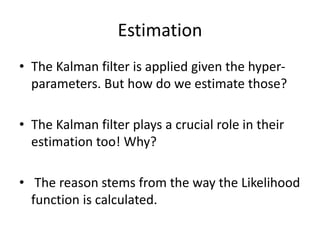 Estimation
• The Kalman filter is applied given the hyper-
parameters. But how do we estimate those?
• The Kalman filter plays a crucial role in their
estimation too! Why?
• The reason stems from the way the Likelihood
function is calculated.
 