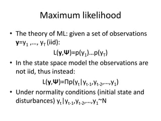 Maximum likelihood
• The theory of ML: given a set of observations
y=y1 ,…, yT (iid):
L(y,Ψ)=p(y1)…p(yT)
• In the state space model the observations are
not iid, thus instead:
L(y,Ψ)=Πp(yt|yt-1,yt-2,…,y1)
• Under normality conditions (initial state and
disturbances) yt|yt-1,yt-2,…,y1~N
 