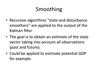 Smoothing
• Recursive algorithms “state and disturbance
smoothers” are applied to the output of the
Kalman filter.
• The goal is to obtain an estimate of the state
vector taking into account all observations
(past and future).
• Could be applied to estimate potential GDP
for example.
 