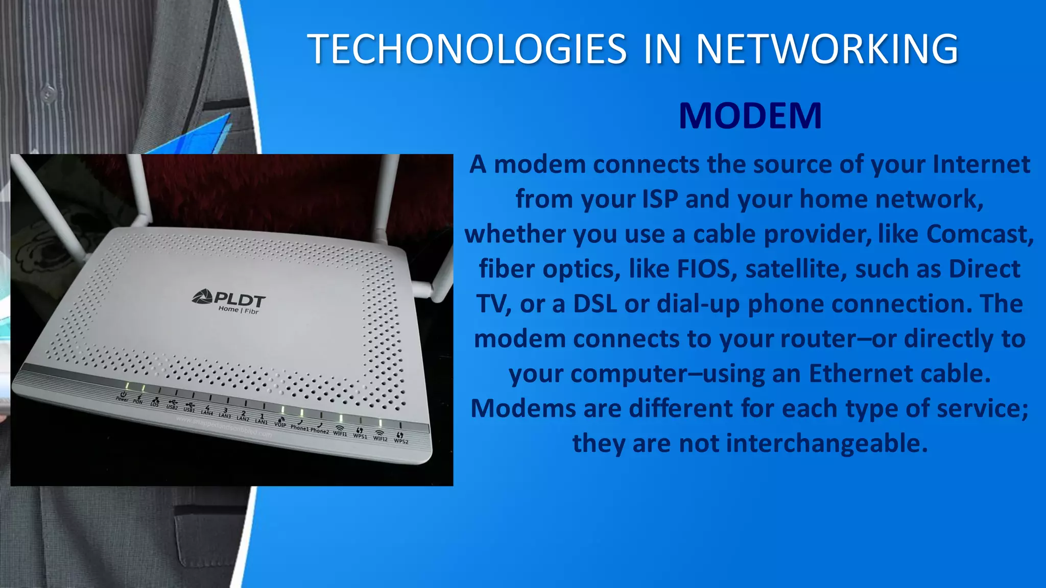 TECHONOLOGIES IN NETWORKING
MODEM
A modem connects the source of your Internet
from your ISP and your home network,
whether you use a cable provider, like Comcast,
fiber optics, like FIOS, satellite, such as Direct
TV, or a DSL or dial-up phone connection. The
modem connects to your router–or directly to
your computer–using an Ethernet cable.
Modems are different for each type of service;
they are not interchangeable.
 